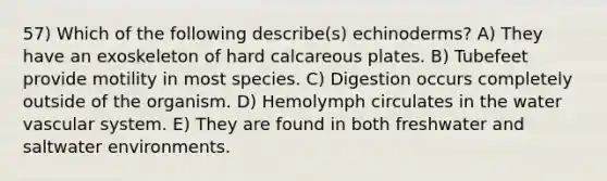 57) Which of the following describe(s) echinoderms? A) They have an exoskeleton of hard calcareous plates. B) Tubefeet provide motility in most species. C) Digestion occurs completely outside of the organism. D) Hemolymph circulates in the water vascular system. E) They are found in both freshwater and saltwater environments.