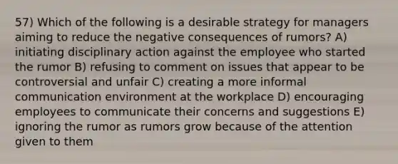 57) Which of the following is a desirable strategy for managers aiming to reduce the negative consequences of rumors? A) initiating disciplinary action against the employee who started the rumor B) refusing to comment on issues that appear to be controversial and unfair C) creating a more informal communication environment at the workplace D) encouraging employees to communicate their concerns and suggestions E) ignoring the rumor as rumors grow because of the attention given to them