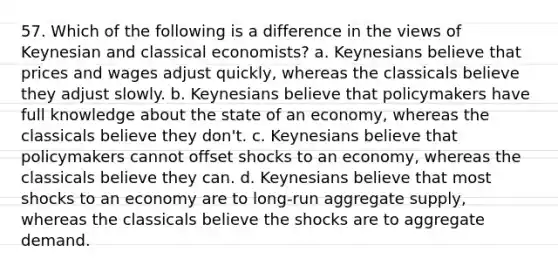 57. Which of the following is a difference in the views of Keynesian and classical economists? a. Keynesians believe that prices and wages adjust quickly, whereas the classicals believe they adjust slowly. b. Keynesians believe that policymakers have full knowledge about the state of an economy, whereas the classicals believe they don't. c. Keynesians believe that policymakers cannot offset shocks to an economy, whereas the classicals believe they can. d. Keynesians believe that most shocks to an economy are to long-run aggregate supply, whereas the classicals believe the shocks are to aggregate demand.