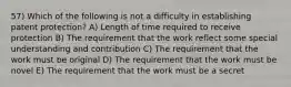 57) Which of the following is not a difficulty in establishing patent protection? A) Length of time required to receive protection B) The requirement that the work reflect some special understanding and contribution C) The requirement that the work must be original D) The requirement that the work must be novel E) The requirement that the work must be a secret