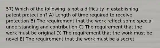 57) Which of the following is not a difficulty in establishing patent protection? A) Length of time required to receive protection B) The requirement that the work reflect some special understanding and contribution C) The requirement that the work must be original D) The requirement that the work must be novel E) The requirement that the work must be a secret