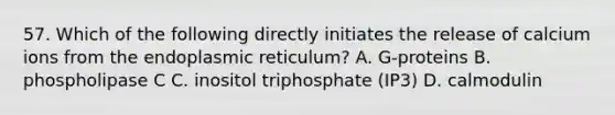 57. Which of the following directly initiates the release of calcium ions from the endoplasmic reticulum? A. G-proteins B. phospholipase C C. inositol triphosphate (IP3) D. calmodulin