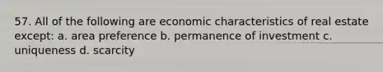 57. All of the following are economic characteristics of real estate except: a. area preference b. permanence of investment c. uniqueness d. scarcity