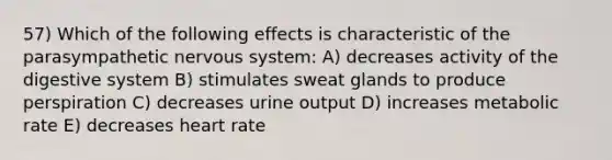 57) Which of the following effects is characteristic of the parasympathetic <a href='https://www.questionai.com/knowledge/kThdVqrsqy-nervous-system' class='anchor-knowledge'>nervous system</a>: A) decreases activity of the digestive system B) stimulates sweat glands to produce perspiration C) decreases urine output D) increases metabolic rate E) decreases heart rate