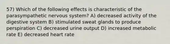 57) Which of the following effects is characteristic of the parasympathetic nervous system? A) decreased activity of the digestive system B) stimulated sweat glands to produce perspiration C) decreased urine output D) increased metabolic rate E) decreased heart rate