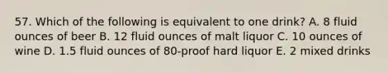 57. Which of the following is equivalent to one drink? A. 8 fluid ounces of beer B. 12 fluid ounces of malt liquor C. 10 ounces of wine D. 1.5 fluid ounces of 80-proof hard liquor E. 2 mixed drinks