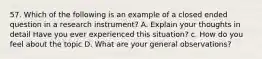 57. Which of the following is an example of a closed ended question in a research instrument? A. Explain your thoughts in detail Have you ever experienced this situation? c. How do you feel about the topic D. What are your general observations?