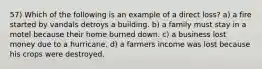 57) Which of the following is an example of a direct loss? a) a fire started by vandals detroys a building. b) a family must stay in a motel because their home burned down. c) a business lost money due to a hurricane. d) a farmers income was lost because his crops were destroyed.