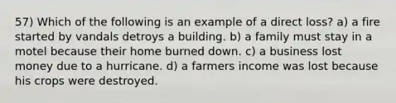 57) Which of the following is an example of a direct loss? a) a fire started by vandals detroys a building. b) a family must stay in a motel because their home burned down. c) a business lost money due to a hurricane. d) a farmers income was lost because his crops were destroyed.