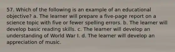 57. Which of the following is an example of an educational objective? a. The learner will prepare a five-page report on a science topic with five or fewer spelling errors. b. The learner will develop basic reading skills. c. The learner will develop an understanding of World War I. d. The learner will develop an appreciation of music.