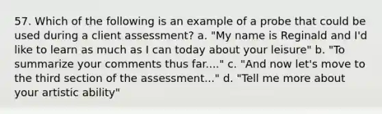 57. Which of the following is an example of a probe that could be used during a client assessment? a. "My name is Reginald and I'd like to learn as much as I can today about your leisure" b. "To summarize your comments thus far...." c. "And now let's move to the third section of the assessment..." d. "Tell me more about your artistic ability"