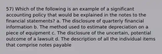 57) Which of the following is an example of a significant accounting policy that would be explained in the notes to the financial statements? a. The disclosure of quarterly financial information b. The method used to estimate depreciation on a piece of equipment c. The disclosure of the uncertain, potential outcome of a lawsuit d. The description of all the individual items that comprise notes payable