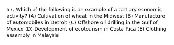 57. Which of the following is an example of a tertiary economic activity? (A) Cultivation of wheat in the Midwest (B) Manufacture of automobiles in Detroit (C) Offshore oil drilling in the Gulf of Mexico (D) Development of ecotourism in Costa Rica (E) Clothing assembly in Malaysia