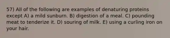 57) All of the following are examples of denaturing proteins except A) a mild sunburn. B) digestion of a meal. C) pounding meat to tenderize it. D) souring of milk. E) using a curling iron on your hair.