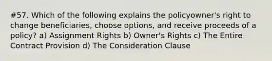 #57. Which of the following explains the policyowner's right to change beneficiaries, choose options, and receive proceeds of a policy? a) Assignment Rights b) Owner's Rights c) The Entire Contract Provision d) The Consideration Clause