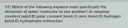 57) Which of the following explains most specifically the attraction of water molecules to one another? A) nonpolar covalent bond B) polar covalent bond C) ionic bond D) hydrogen bond E) hydrophobic interaction