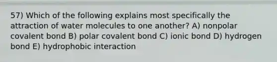 57) Which of the following explains most specifically the attraction of water molecules to one another? A) nonpolar covalent bond B) polar covalent bond C) ionic bond D) hydrogen bond E) hydrophobic interaction