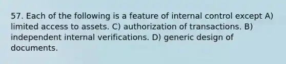 57. Each of the following is a feature of internal control except A) limited access to assets. C) authorization of transactions. B) independent internal verifications. D) generic design of documents.