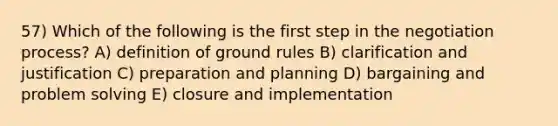 57) Which of the following is the first step in the negotiation process? A) definition of ground rules B) clarification and justification C) preparation and planning D) bargaining and <a href='https://www.questionai.com/knowledge/kZi0diIlxK-problem-solving' class='anchor-knowledge'>problem solving</a> E) closure and implementation