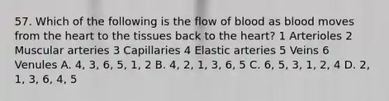 57. Which of the following is the flow of blood as blood moves from <a href='https://www.questionai.com/knowledge/kya8ocqc6o-the-heart' class='anchor-knowledge'>the heart</a> to the tissues back to the heart? 1 Arterioles 2 Muscular arteries 3 Capillaries 4 Elastic arteries 5 Veins 6 Venules A. 4, 3, 6, 5, 1, 2 B. 4, 2, 1, 3, 6, 5 C. 6, 5, 3, 1, 2, 4 D. 2, 1, 3, 6, 4, 5