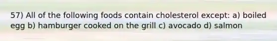 57) All of the following foods contain cholesterol except: a) boiled egg b) hamburger cooked on the grill c) avocado d) salmon