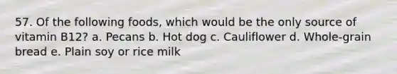 57. Of the following foods, which would be the only source of vitamin B12? a. Pecans b. Hot dog c. Cauliflower d. Whole-grain bread e. Plain soy or rice milk