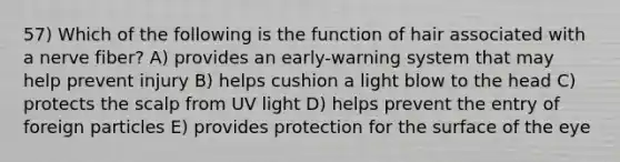 57) Which of the following is the function of hair associated with a nerve fiber? A) provides an early-warning system that may help prevent injury B) helps cushion a light blow to the head C) protects the scalp from UV light D) helps prevent the entry of foreign particles E) provides protection for the surface of the eye