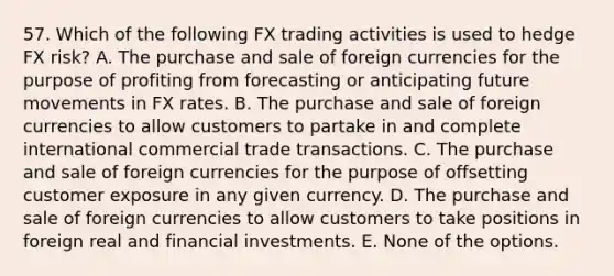 57. Which of the following FX trading activities is used to hedge FX risk? A. The purchase and sale of foreign currencies for the purpose of profiting from forecasting or anticipating future movements in FX rates. B. The purchase and sale of foreign currencies to allow customers to partake in and complete international commercial trade transactions. C. The purchase and sale of foreign currencies for the purpose of offsetting customer exposure in any given currency. D. The purchase and sale of foreign currencies to allow customers to take positions in foreign real and financial investments. E. None of the options.