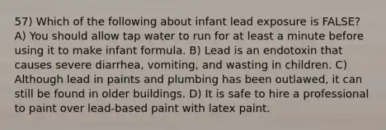 57) Which of the following about infant lead exposure is FALSE? A) You should allow tap water to run for at least a minute before using it to make infant formula. B) Lead is an endotoxin that causes severe diarrhea, vomiting, and wasting in children. C) Although lead in paints and plumbing has been outlawed, it can still be found in older buildings. D) It is safe to hire a professional to paint over lead-based paint with latex paint.