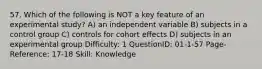 57. Which of the following is NOT a key feature of an experimental study? A) an independent variable B) subjects in a control group C) controls for cohort effects D) subjects in an experimental group Difficulty: 1 QuestionID: 01-1-57 Page-Reference: 17-18 Skill: Knowledge