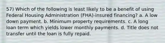 57) Which of the following is least likely to be a benefit of using Federal Housing Administration (FHA)-insured financing? a. A low down payment. b. Minimum property requirements. c. A long loan term which yields lower monthly payments. d. Title does not transfer until the loan is fully repaid.