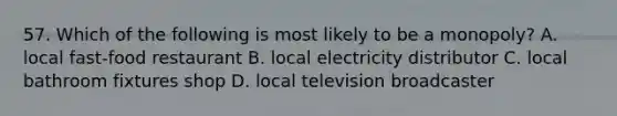 57. Which of the following is most likely to be a monopoly? A. local fast-food restaurant B. local electricity distributor C. local bathroom fixtures shop D. local television broadcaster