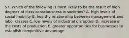 57. Which of the following is most likely to be the result of high degrees of class consciousness in societies? A. high levels of social mobility B. healthy relationship between management and labor classes C. low levels of industrial disruption D. increase in the costs of production E. greater opportunities for businesses to establish competitive advantage