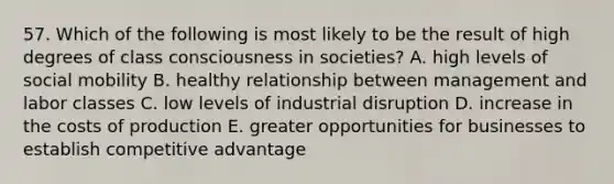 57. Which of the following is most likely to be the result of high degrees of class consciousness in societies? A. high levels of social mobility B. healthy relationship between management and labor classes C. low levels of industrial disruption D. increase in the costs of production E. greater opportunities for businesses to establish competitive advantage