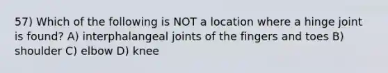 57) Which of the following is NOT a location where a hinge joint is found? A) interphalangeal joints of the fingers and toes B) shoulder C) elbow D) knee