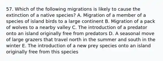 57. Which of the following migrations is likely to cause the extinction of a native species? A. Migration of a member of a species of island birds to a large continent B. Migration of a pack of wolves to a nearby valley C. The introduction of a predator onto an island originally free from predators D. A seasonal move of large grazers that travel north in the summer and south in the winter E. The introduction of a new prey species onto an island originally free from this species