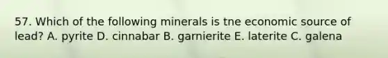 57. Which of the following minerals is tne economic source of lead? A. pyrite D. cinnabar B. garnierite E. laterite C. galena