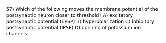 57) Which of the following moves the membrane potential of the postsynaptic neuron closer to threshold? A) excitatory postsynaptic potential (EPSP) B) hyperpolarization C) inhibitory postsynaptic potential (IPSP) D) opening of potassium ion channels