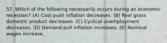 57. Which of the following necessarily occurs during an economic recession? (A) Cost-push inflation decreases. (B) Real gross domestic product decreases. (C) Cyclical unemployment decreases. (D) Demand-pull inflation increases. (E) Nominal wages increase.