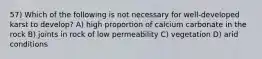 57) Which of the following is not necessary for well-developed karst to develop? A) high proportion of calcium carbonate in the rock B) joints in rock of low permeability C) vegetation D) arid conditions