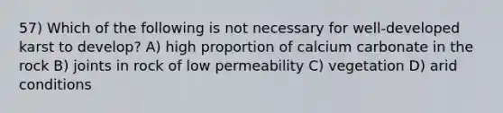 57) Which of the following is not necessary for well-developed karst to develop? A) high proportion of calcium carbonate in the rock B) joints in rock of low permeability C) vegetation D) arid conditions