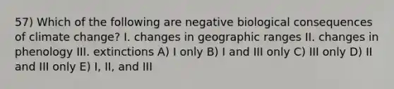 57) Which of the following are negative biological consequences of climate change? I. changes in geographic ranges II. changes in phenology III. extinctions A) I only B) I and III only C) III only D) II and III only E) I, II, and III