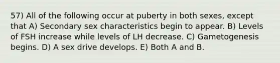 57) All of the following occur at puberty in both sexes, except that A) Secondary sex characteristics begin to appear. B) Levels of FSH increase while levels of LH decrease. C) Gametogenesis begins. D) A sex drive develops. E) Both A and B.