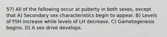 57) All of the following occur at puberty in both sexes, except that A) Secondary sex characteristics begin to appear. B) Levels of FSH increase while levels of LH decrease. C) Gametogenesis begins. D) A sex drive develops.