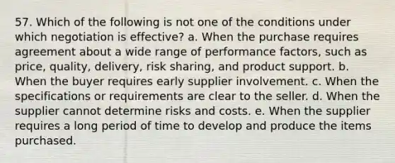 57. ​Which of the following is not one of the conditions under which negotiation is effective? a. When the purchase requires agreement about a wide range of performance factors, such as price, quality, delivery, risk sharing, and product support. b. When the buyer requires early supplier involvement. c. When the specifications or requirements are clear to the seller. d. When the supplier cannot determine risks and costs. e. When the supplier requires a long period of time to develop and produce the items purchased.