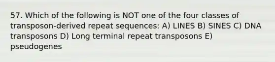 57. Which of the following is NOT one of the four classes of transposon-derived repeat sequences: A) LINES B) SINES C) DNA transposons D) Long terminal repeat transposons E) pseudogenes