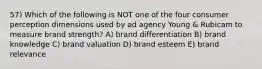 57) Which of the following is NOT one of the four consumer perception dimensions used by ad agency Young & Rubicam to measure brand strength? A) brand differentiation B) brand knowledge C) brand valuation D) brand esteem E) brand relevance