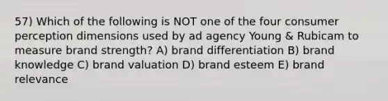 57) Which of the following is NOT one of the four consumer perception dimensions used by ad agency Young & Rubicam to measure brand strength? A) brand differentiation B) brand knowledge C) brand valuation D) brand esteem E) brand relevance