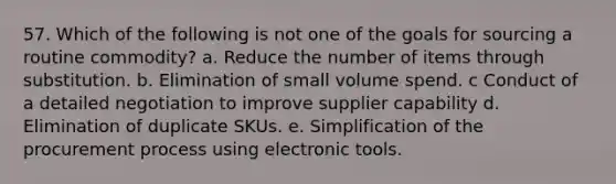 57. ​Which of the following is not one of the goals for sourcing a routine commodity? a. Reduce the number of items through substitution. b. Elimination of small volume spend. c ​Conduct of a detailed negotiation to improve supplier capability d. Elimination of duplicate SKUs. e. Simplification of the procurement process using electronic tools.