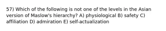 57) Which of the following is not one of the levels in the Asian version of Maslow's hierarchy? A) physiological B) safety C) affiliation D) admiration E) self-actualization